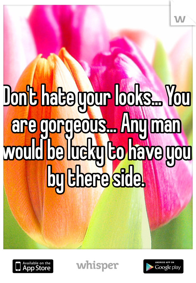 Don't hate your looks... You are gorgeous... Any man would be lucky to have you by there side. 