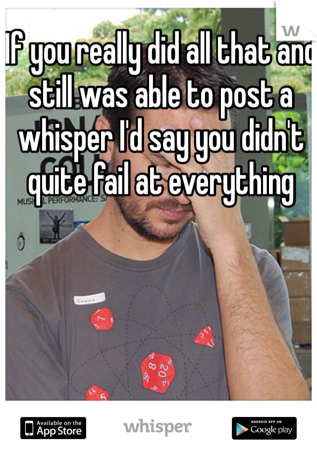 If you really did all that and still was able to post a whisper I'd say you didn't quite fail at everything 