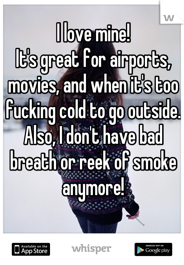 I love mine!
It's great for airports, movies, and when it's too fucking cold to go outside.
Also, I don't have bad breath or reek of smoke anymore!