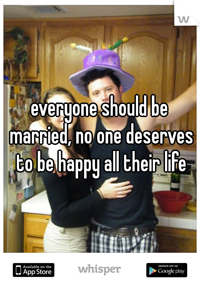 everyone should be married, no one deserves to be happy all their life