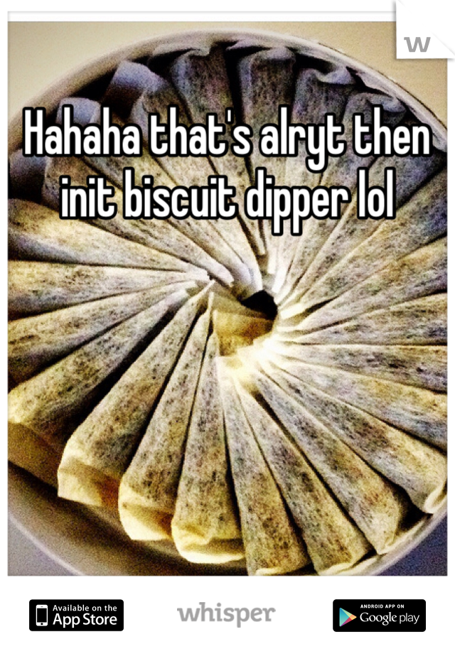 Hahaha that's alryt then init biscuit dipper lol