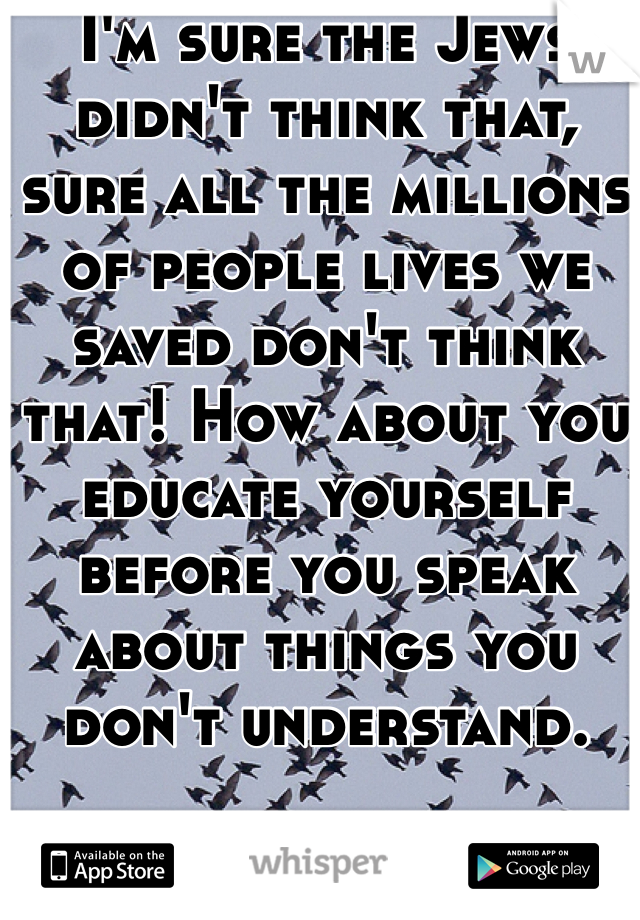 I'm sure the Jews didn't think that,  sure all the millions of people lives we saved don't think that! How about you educate yourself before you speak about things you don't understand.