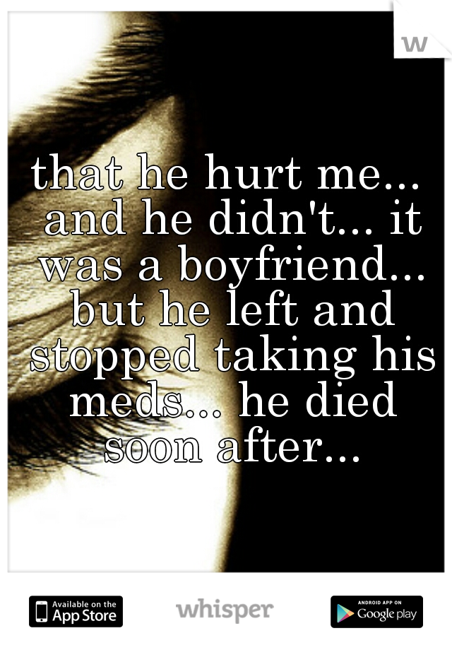 that he hurt me... and he didn't... it was a boyfriend... but he left and stopped taking his meds... he died soon after...