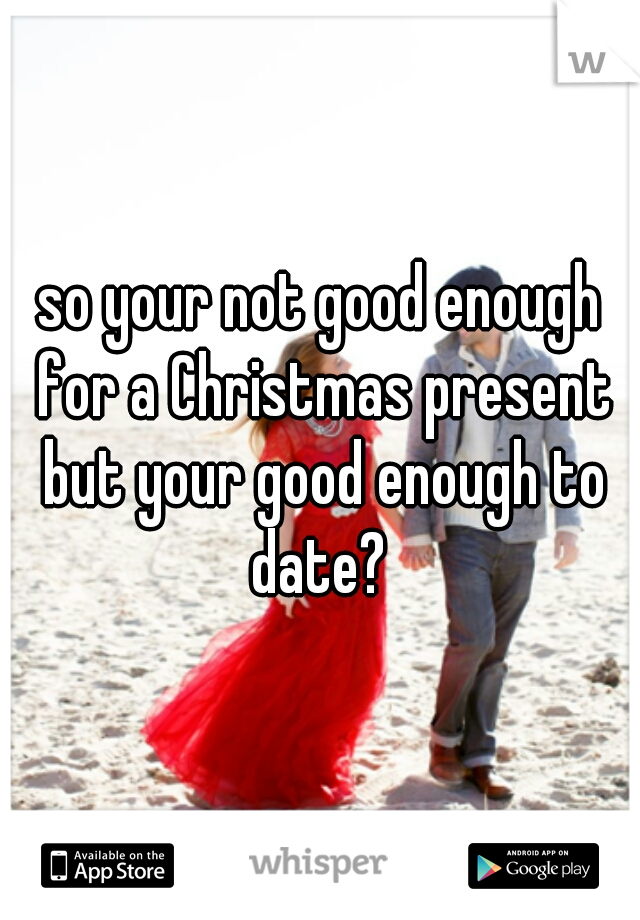 so your not good enough for a Christmas present but your good enough to date? 