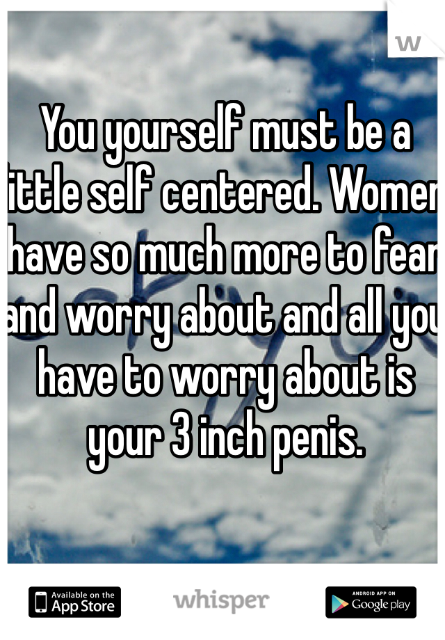 You yourself must be a little self centered. Women have so much more to fear and worry about and all you have to worry about is your 3 inch penis.