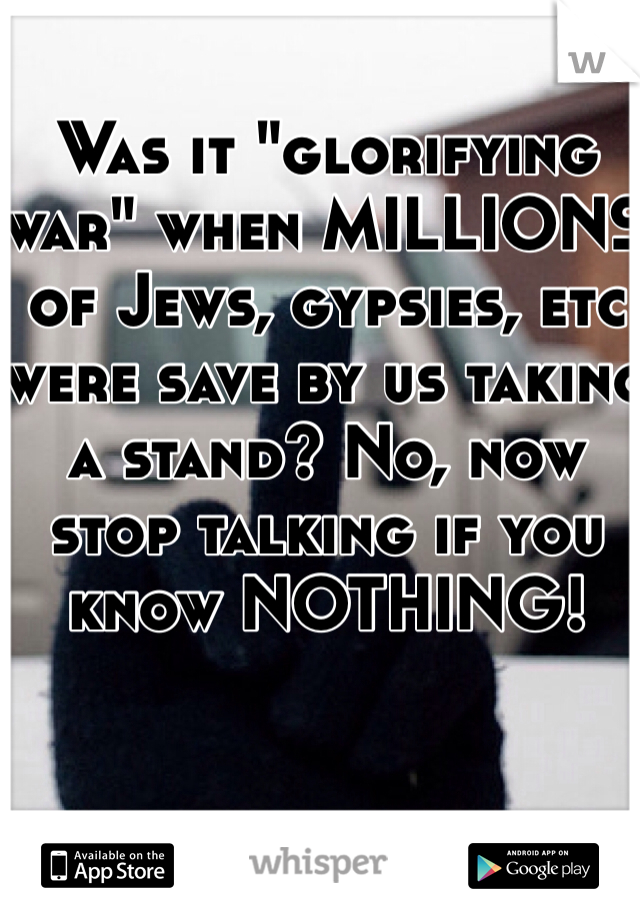 Was it "glorifying war" when MILLIONS of Jews, gypsies, etc were save by us taking a stand? No, now stop talking if you know NOTHING!