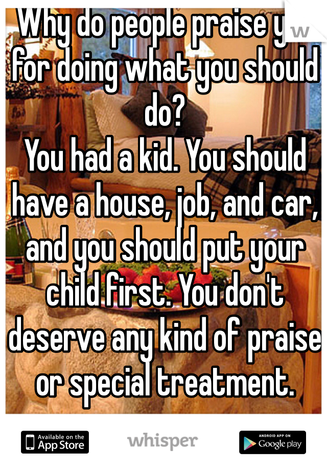 Why do people praise you for doing what you should do?
You had a kid. You should have a house, job, and car, and you should put your child first. You don't deserve any kind of praise or special treatment.