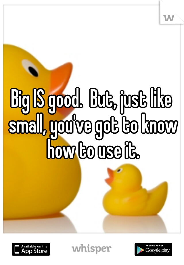 Big IS good.  But, just like small, you've got to know how to use it.
