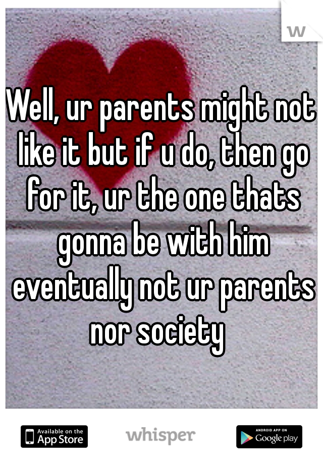 Well, ur parents might not like it but if u do, then go for it, ur the one thats gonna be with him eventually not ur parents nor society  