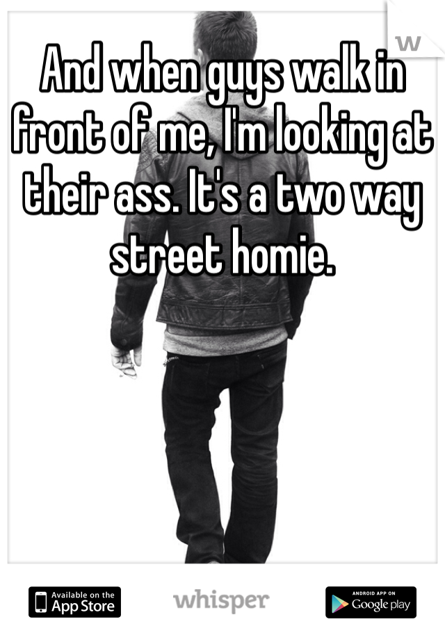And when guys walk in front of me, I'm looking at their ass. It's a two way street homie. 
