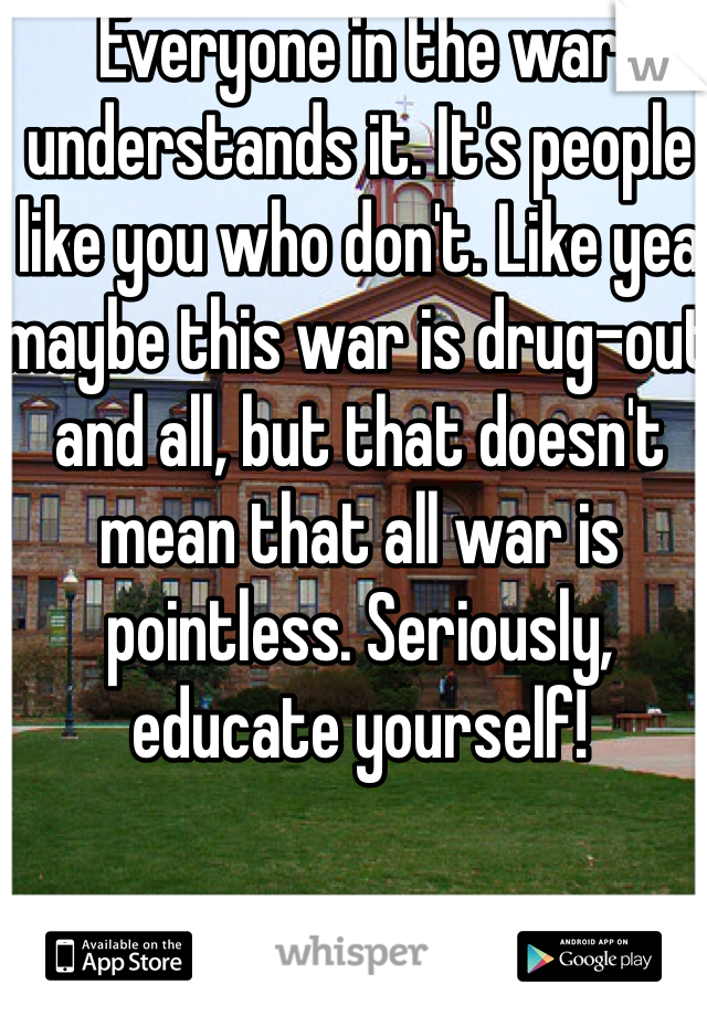 Everyone in the war understands it. It's people like you who don't. Like yea maybe this war is drug-out and all, but that doesn't mean that all war is pointless. Seriously, educate yourself! 