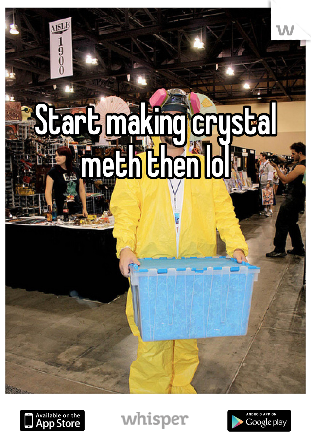 Start making crystal meth then lol 