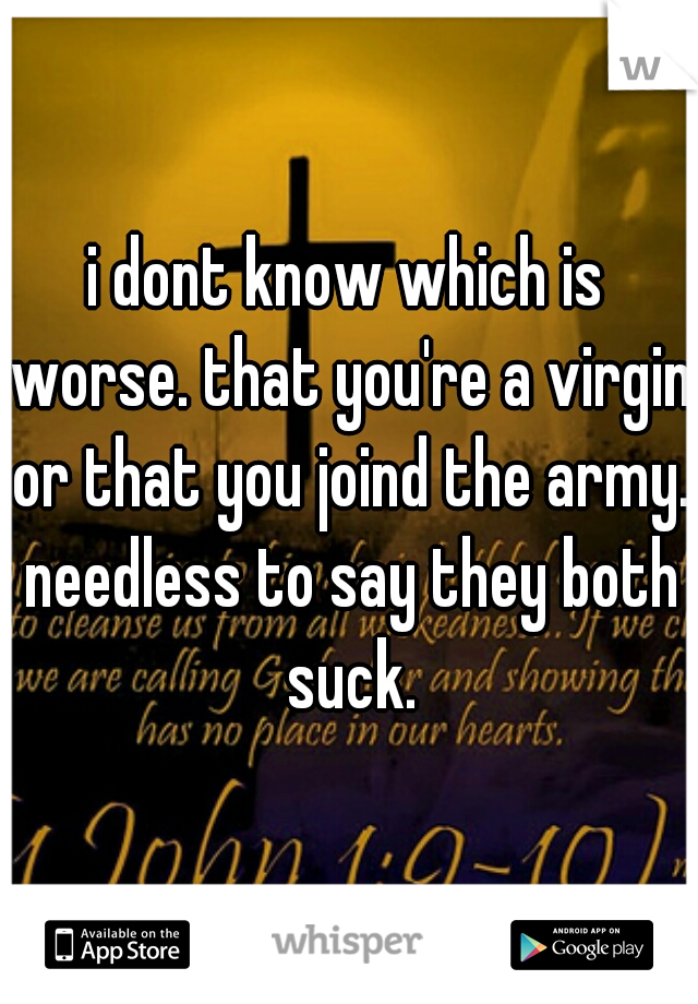 i dont know which is worse. that you're a virgin or that you joind the army. needless to say they both suck.