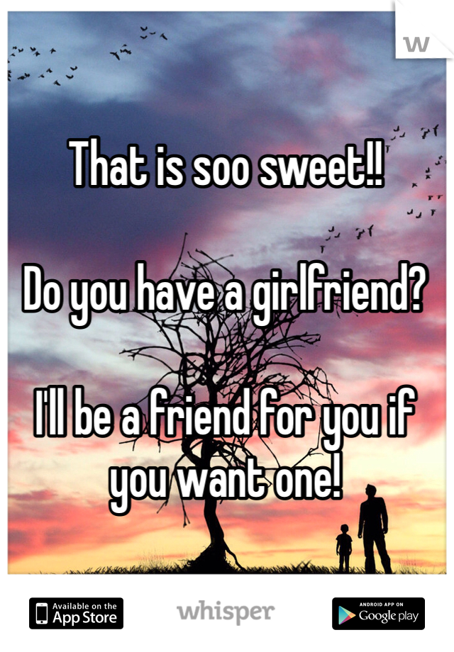 That is soo sweet!! 

Do you have a girlfriend?

I'll be a friend for you if you want one!