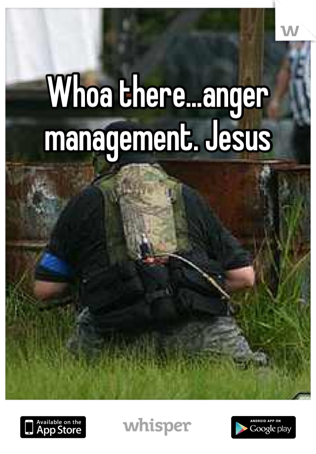 Whoa there...anger management. Jesus
