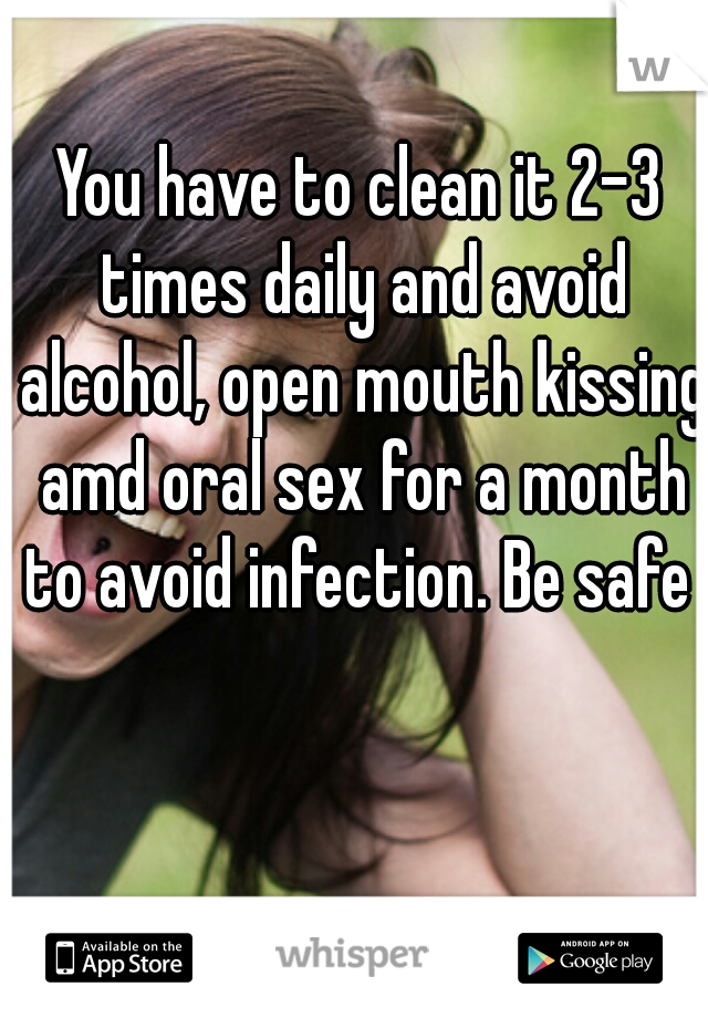 You have to clean it 2-3 times daily and avoid alcohol, open mouth kissing amd oral sex for a month to avoid infection. Be safe 