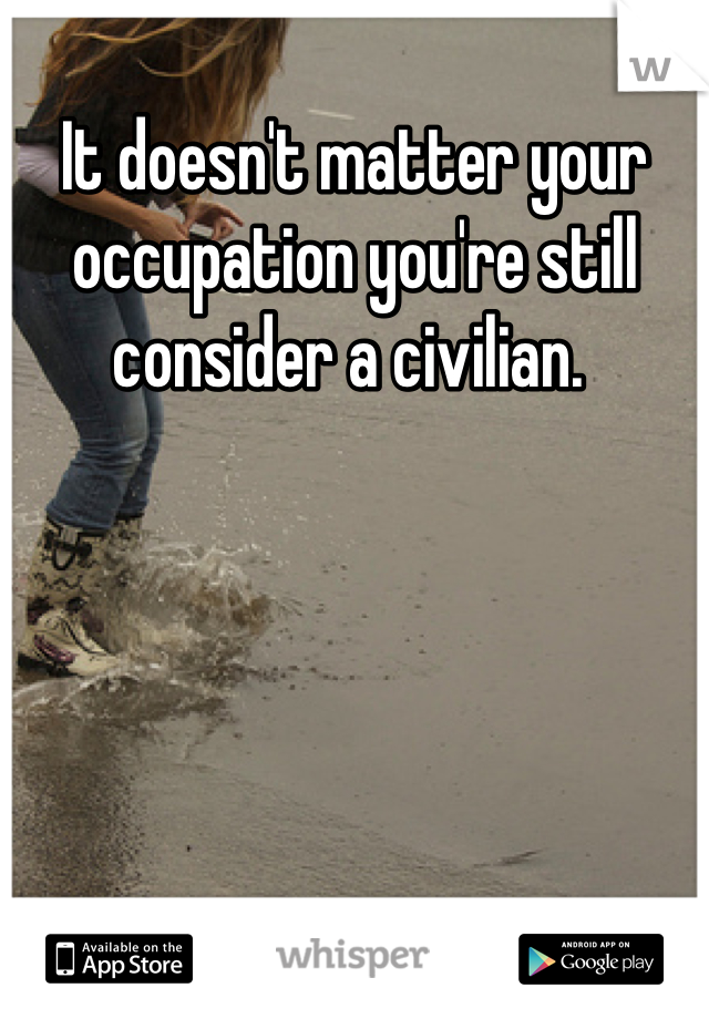 It doesn't matter your occupation you're still consider a civilian. 