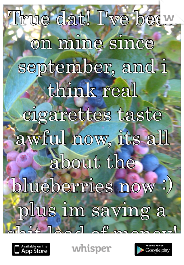 True dat! I've been on mine since september, and i think real cigarettes taste awful now, its all about the blueberries now :) plus im saving a shit load of money! 