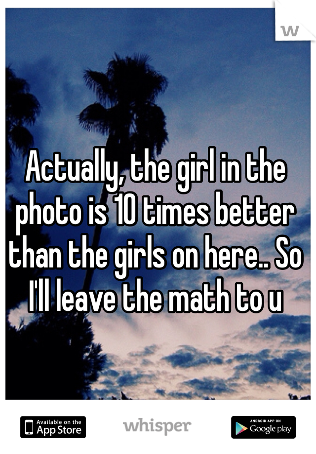 Actually, the girl in the photo is 10 times better than the girls on here.. So I'll leave the math to u