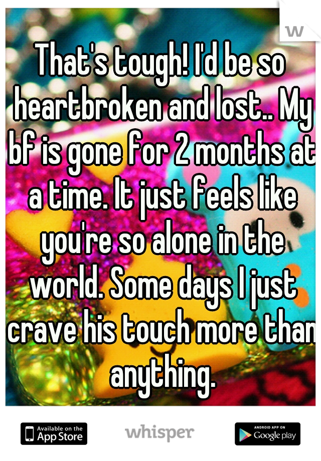 That's tough! I'd be so heartbroken and lost.. My bf is gone for 2 months at a time. It just feels like you're so alone in the world. Some days I just crave his touch more than anything.