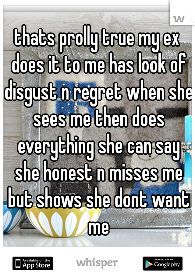 thats prolly true my ex does it to me has look of disgust n regret when she sees me then does everything she can say she honest n misses me but shows she dont want me