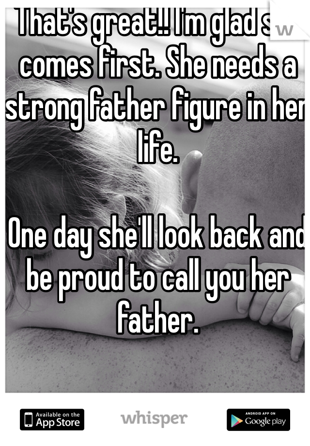That's great!! I'm glad she comes first. She needs a strong father figure in her life. 

One day she'll look back and be proud to call you her father. 