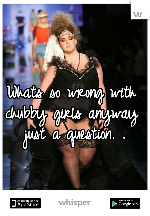 Whats so wrong with chubby girls anyway  just a question. .