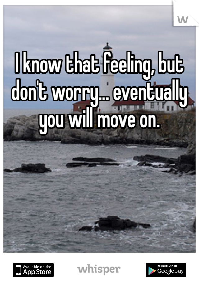I know that feeling, but don't worry... eventually you will move on. 