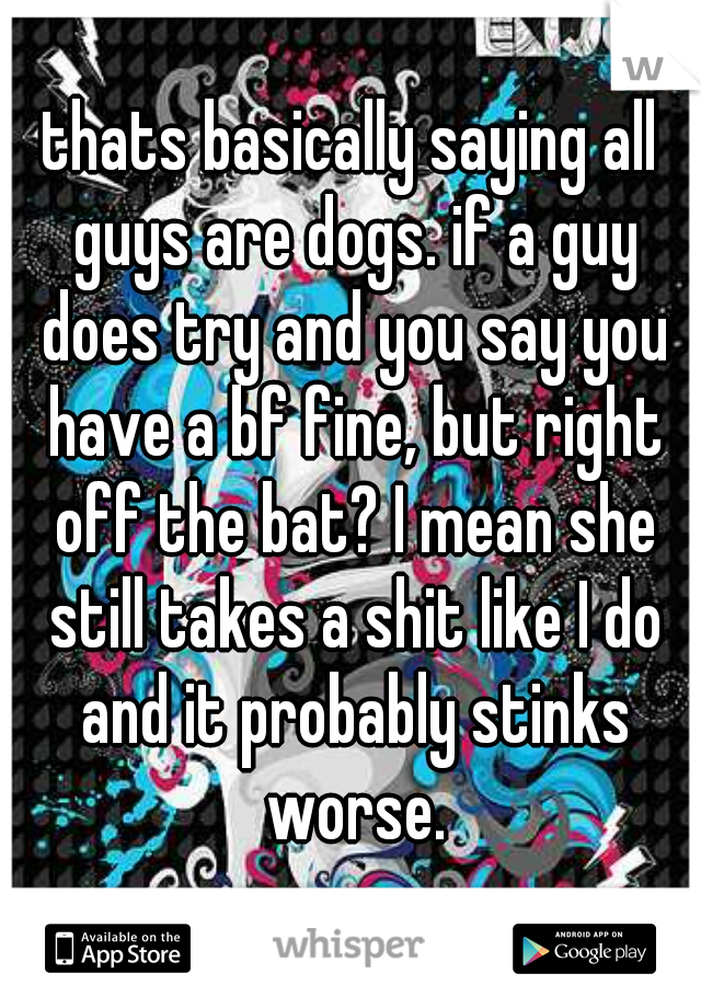 thats basically saying all guys are dogs. if a guy does try and you say you have a bf fine, but right off the bat? I mean she still takes a shit like I do and it probably stinks worse.