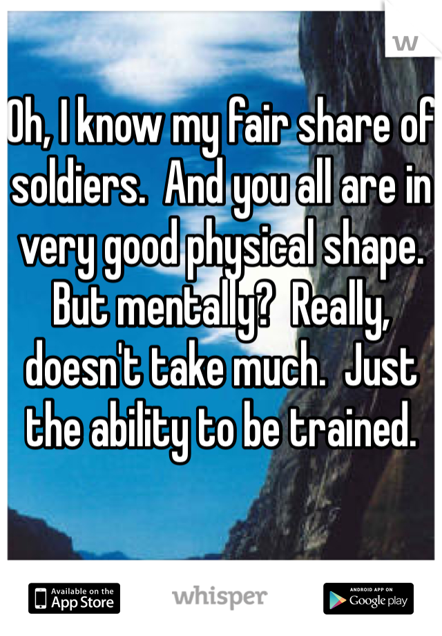 Oh, I know my fair share of soldiers.  And you all are in very good physical shape.  But mentally?  Really, doesn't take much.  Just the ability to be trained.