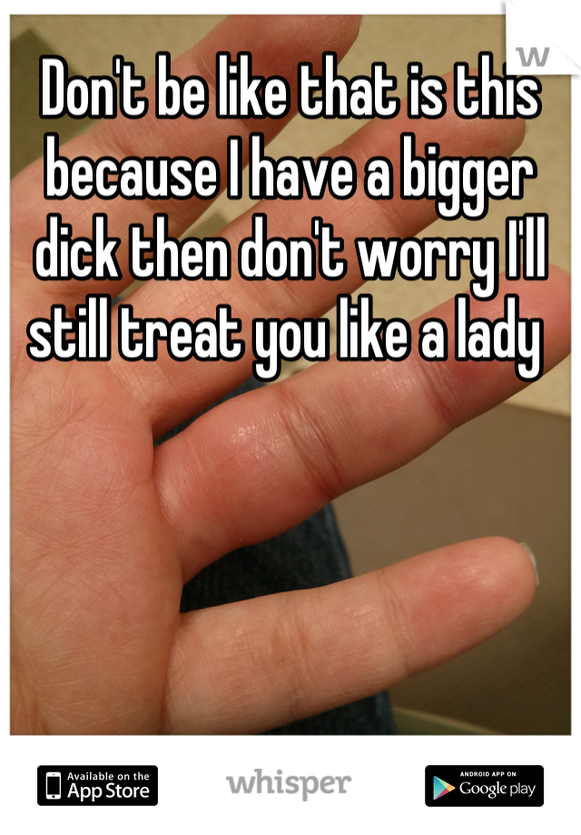 Don't be like that is this because I have a bigger dick then don't worry I'll still treat you like a lady 