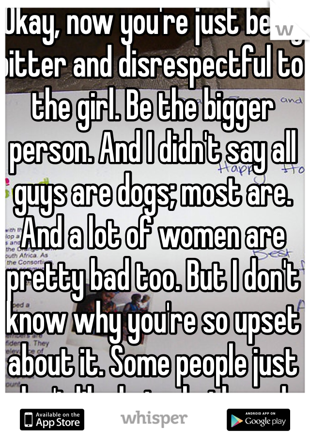 Okay, now you're just being bitter and disrespectful to the girl. Be the bigger person. And I didn't say all guys are dogs; most are. And a lot of women are pretty bad too. But I don't know why you're so upset about it. Some people just don't like being bothered.