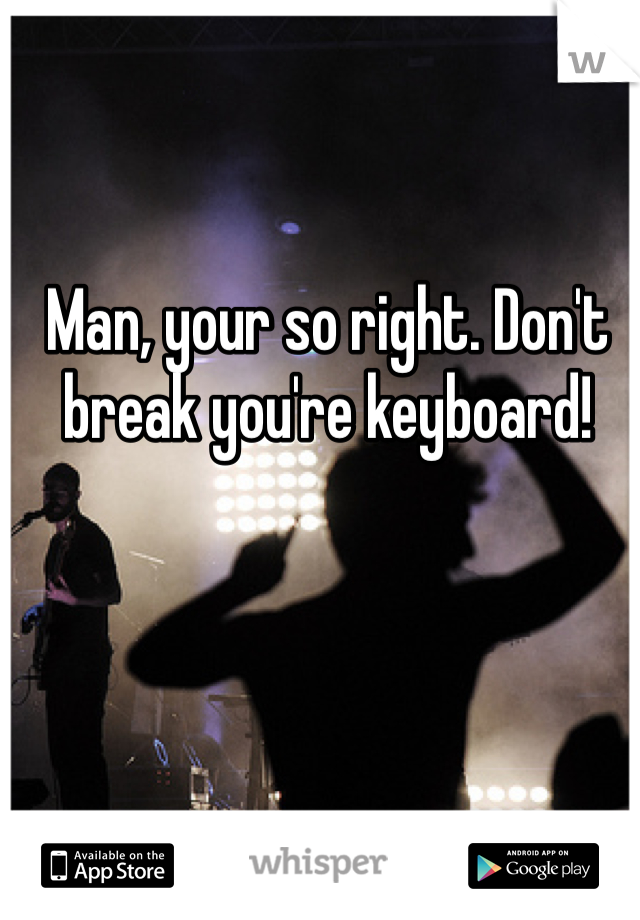 Man, your so right. Don't break you're keyboard!