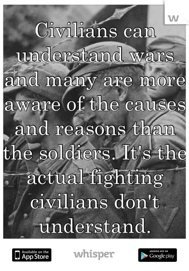 Civilians can understand wars and many are more aware of the causes and reasons than the soldiers. It's the actual fighting civilians don't understand.