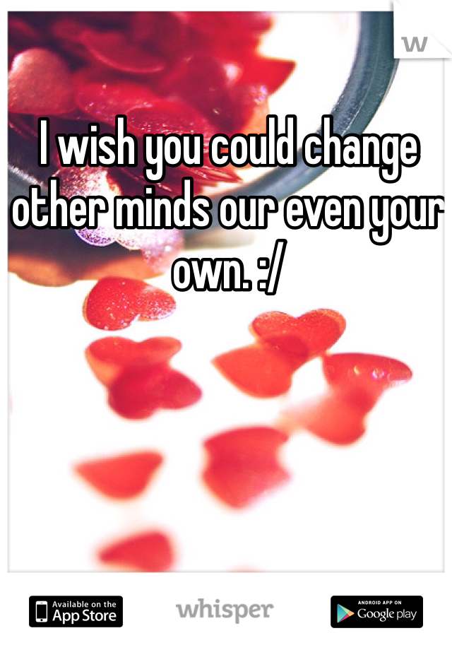 I wish you could change other minds our even your own. :/
