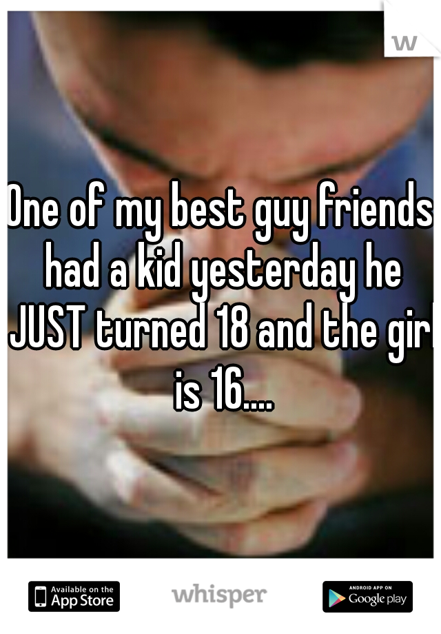 One of my best guy friends had a kid yesterday he JUST turned 18 and the girl is 16....