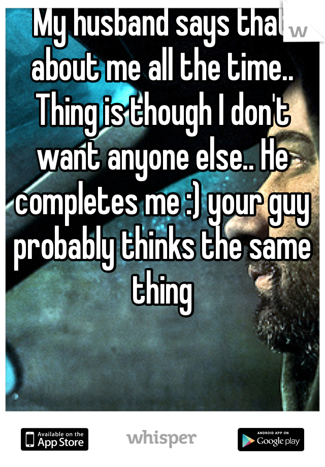 My husband says that about me all the time.. Thing is though I don't want anyone else.. He completes me :) your guy probably thinks the same thing