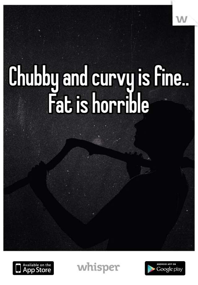Chubby and curvy is fine.. Fat is horrible