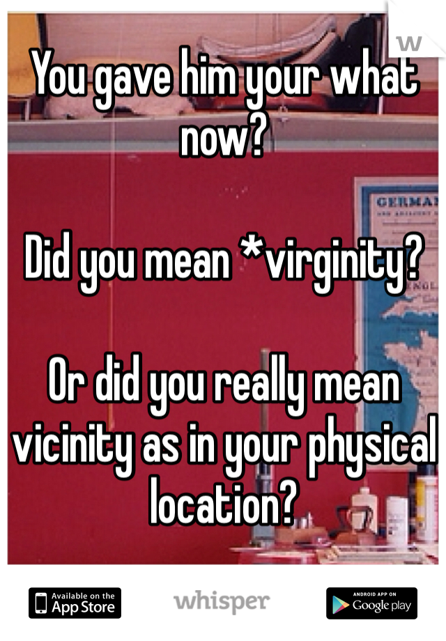 You gave him your what now?

Did you mean *virginity?

Or did you really mean vicinity as in your physical location?
