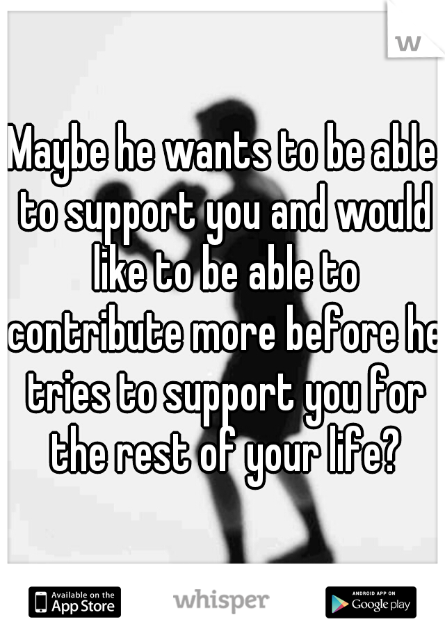 Maybe he wants to be able to support you and would like to be able to contribute more before he tries to support you for the rest of your life?