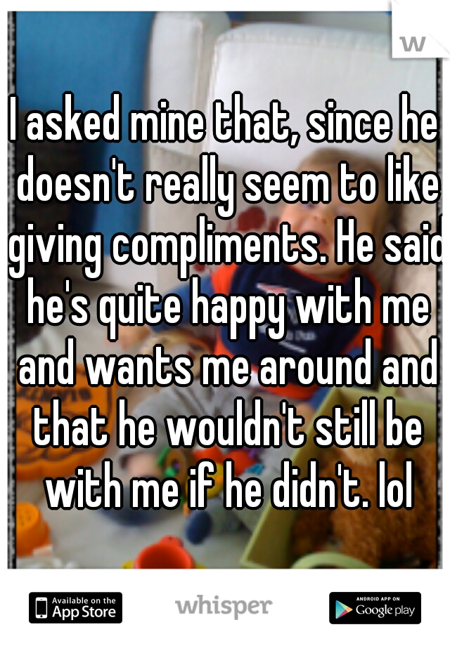 I asked mine that, since he doesn't really seem to like giving compliments. He said he's quite happy with me and wants me around and that he wouldn't still be with me if he didn't. lol