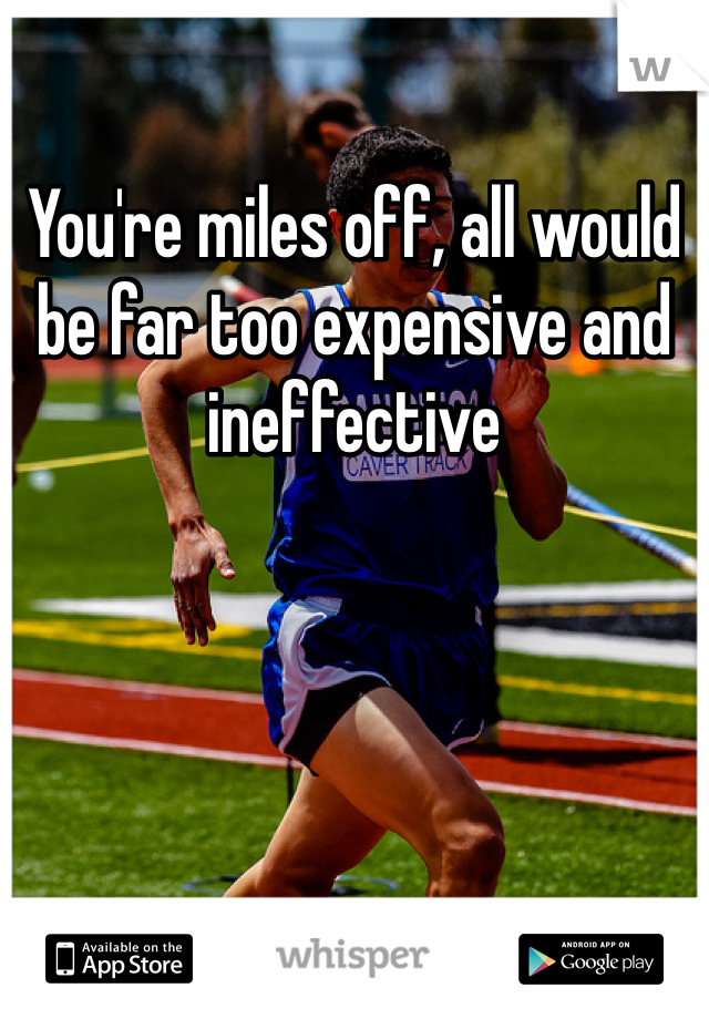 You're miles off, all would be far too expensive and ineffective