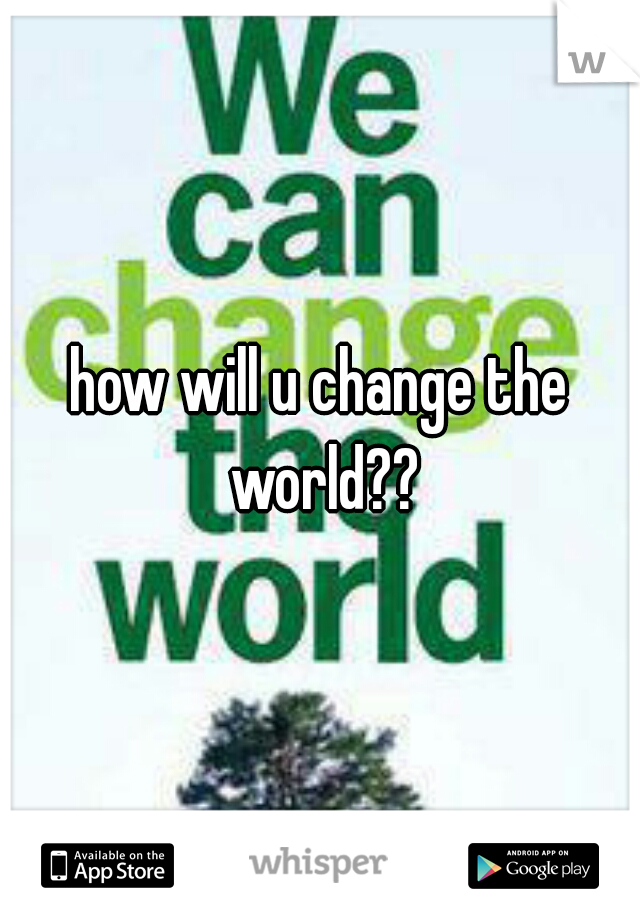how will u change the world??