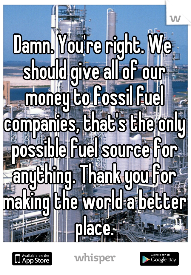 Damn. You're right. We should give all of our money to fossil fuel companies, that's the only possible fuel source for anything. Thank you for making the world a better place.