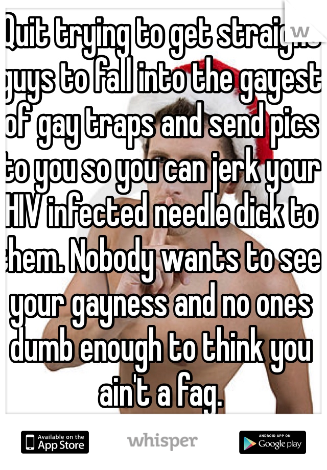 Quit trying to get straight guys to fall into the gayest of gay traps and send pics to you so you can jerk your HIV infected needle dick to them. Nobody wants to see your gayness and no ones dumb enough to think you ain't a fag. 