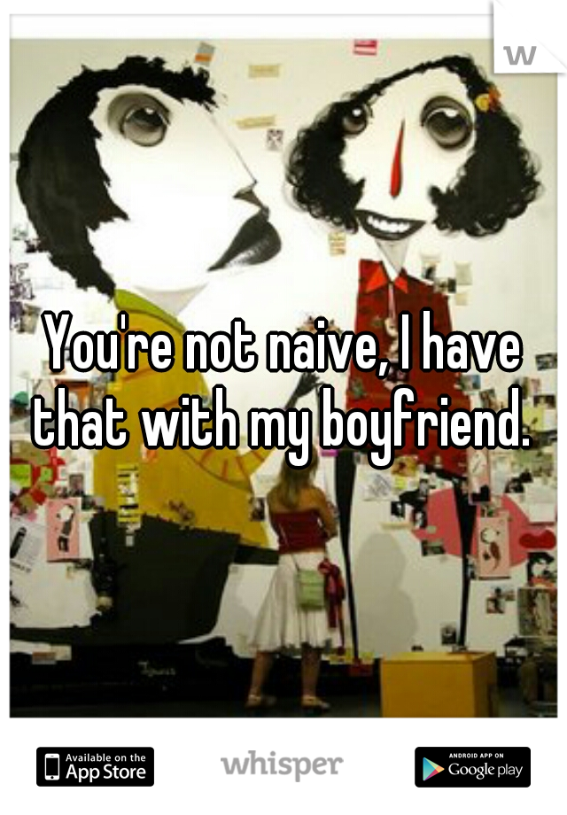 You're not naive, I have that with my boyfriend. 