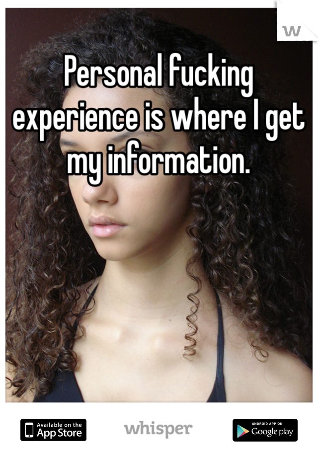 Personal fucking experience is where I get my information. 