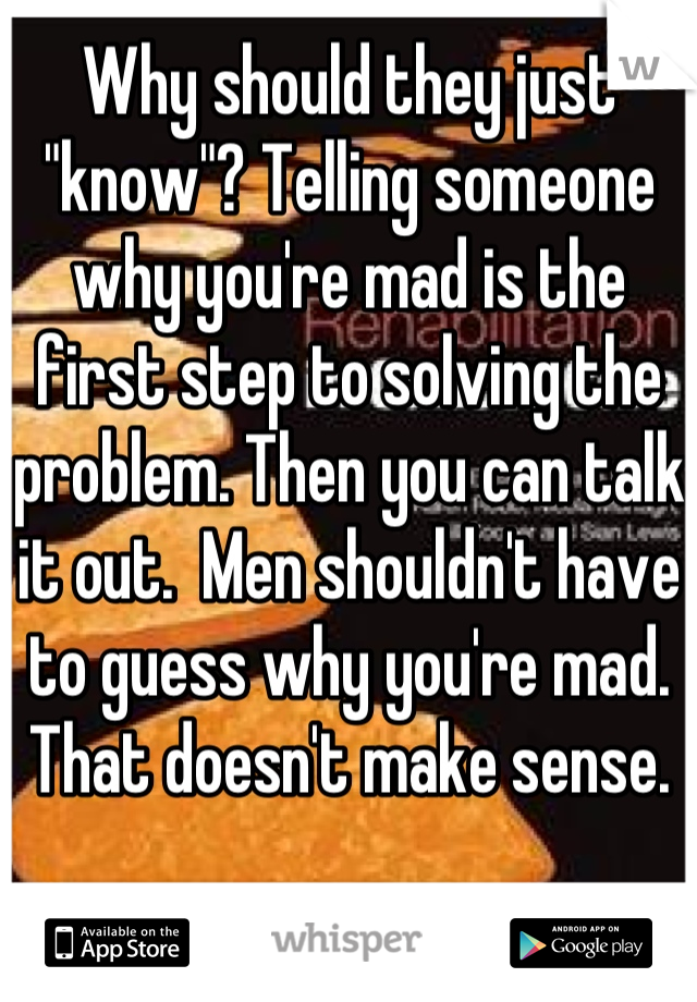 Why should they just "know"? Telling someone why you're mad is the first step to solving the problem. Then you can talk it out.  Men shouldn't have to guess why you're mad. That doesn't make sense.
