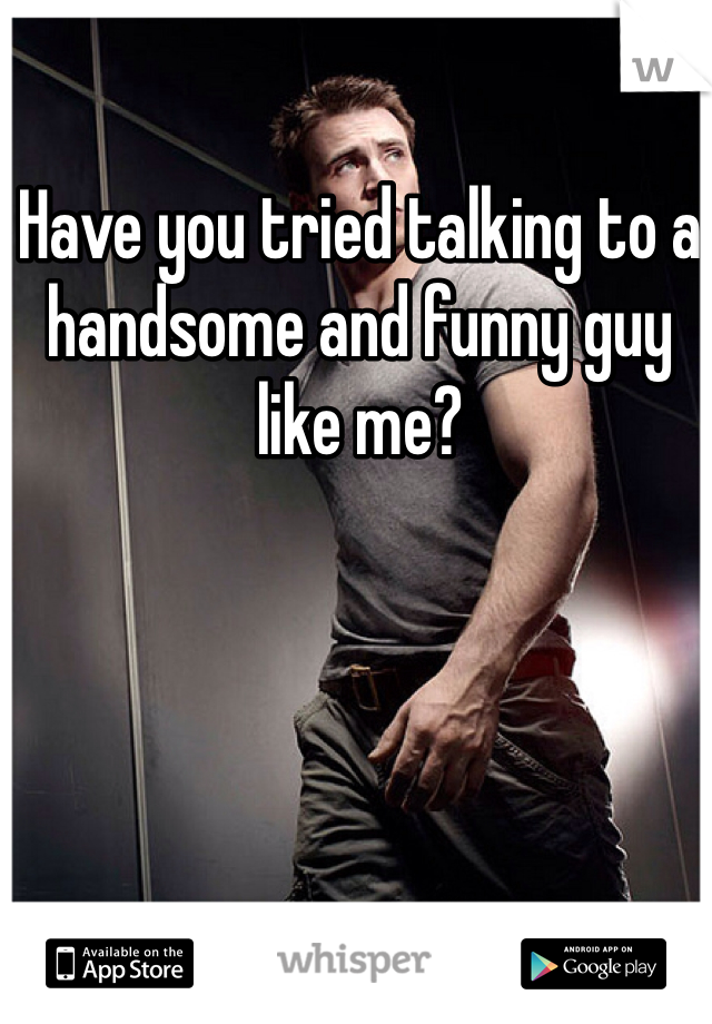 Have you tried talking to a handsome and funny guy like me?