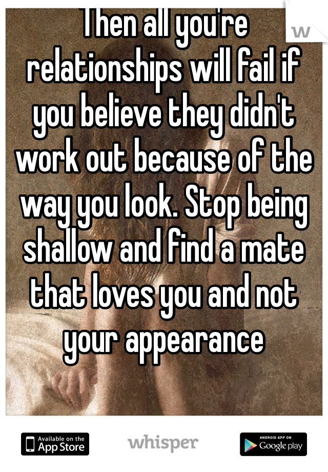 Then all you're relationships will fail if you believe they didn't work out because of the way you look. Stop being shallow and find a mate that loves you and not your appearance